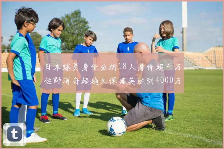 日本球员身价分析18人身价超千万佐野海舟超越久保建英达到4000万欧