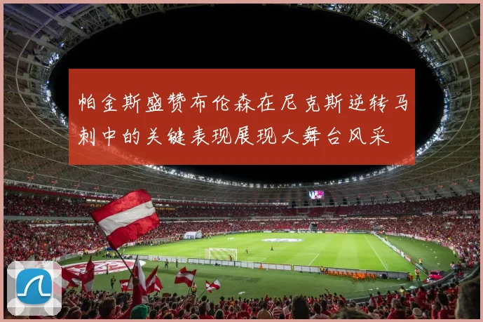 帕金斯盛赞布伦森在尼克斯逆转马刺中的关键表现展现大舞台风采