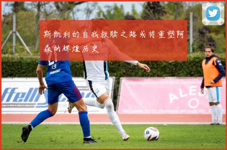 斯凯利的自我救赎之路或将重塑阿森纳辉煌历史