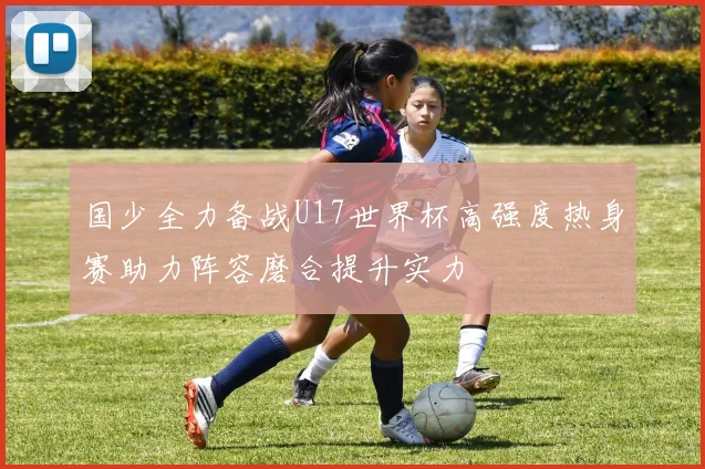 国少全力备战U17世界杯高强度热身赛助力阵容磨合提升实力