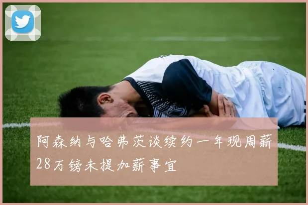 阿森纳与哈弗茨谈续约一年现周薪28万镑未提加薪事宜