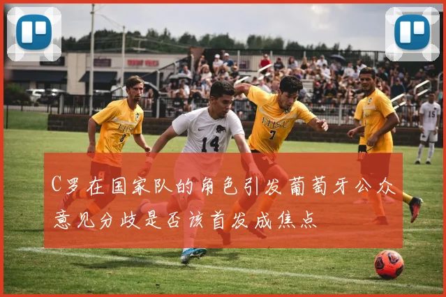 C罗在国家队的角色引发葡萄牙公众意见分歧是否该首发成焦点