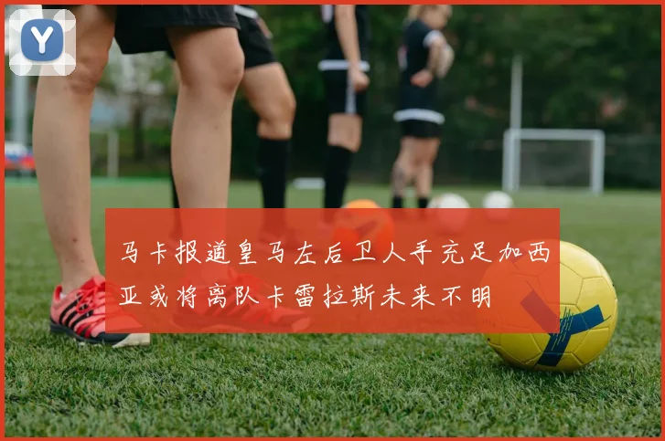 马卡报道皇马左后卫人手充足加西亚或将离队卡雷拉斯未来不明