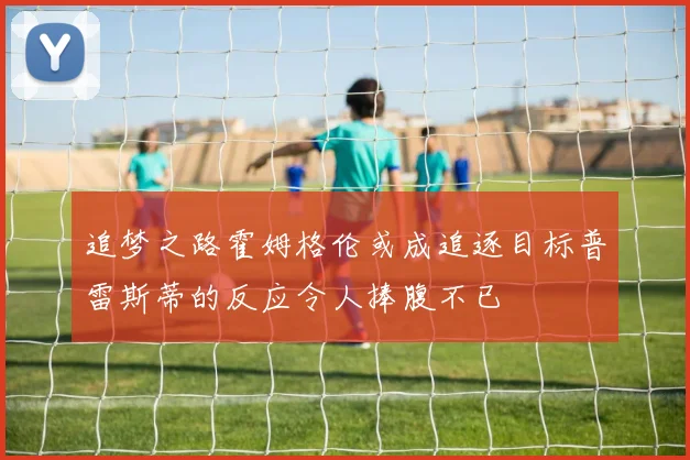 追梦之路霍姆格伦或成追逐目标普雷斯蒂的反应令人捧腹不已
