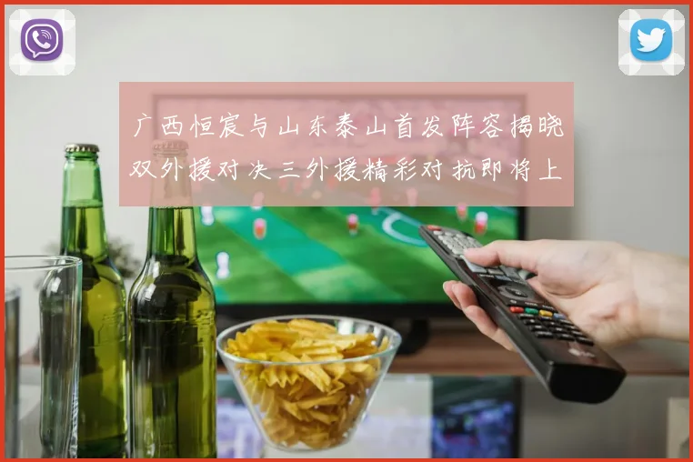 广西恒宸与山东泰山首发阵容揭晓双外援对决三外援精彩对抗即将上演