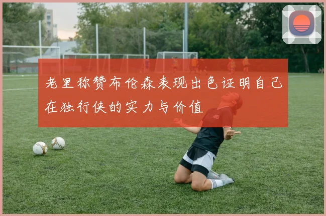 老里称赞布伦森表现出色证明自己在独行侠的实力与价值