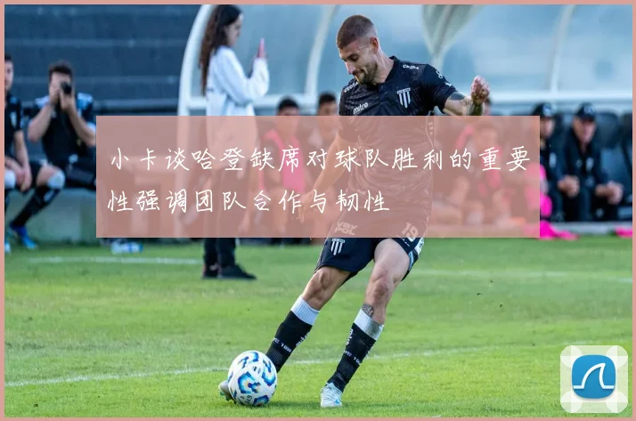小卡谈哈登缺席对球队胜利的重要性强调团队合作与韧性