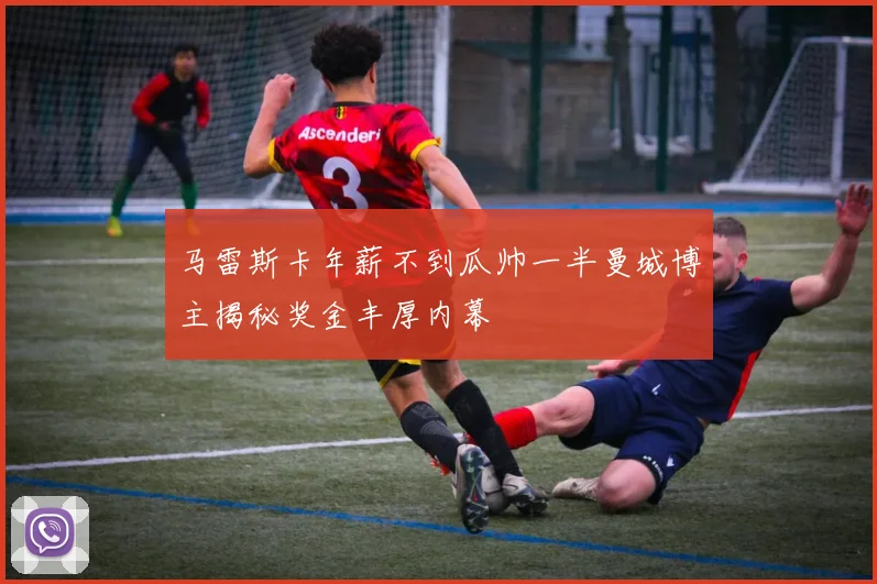 马雷斯卡年薪不到瓜帅一半曼城博主揭秘奖金丰厚内幕