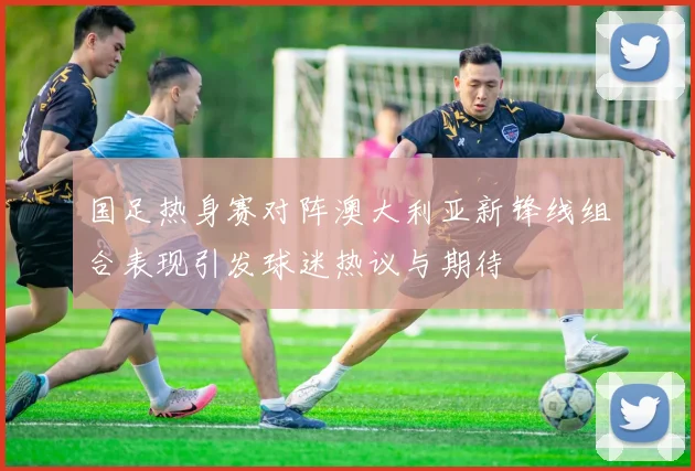 国足热身赛对阵澳大利亚新锋线组合表现引发球迷热议与期待
