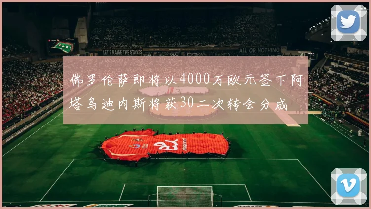 佛罗伦萨即将以4000万欧元签下阿塔乌迪内斯将获30二次转会分成