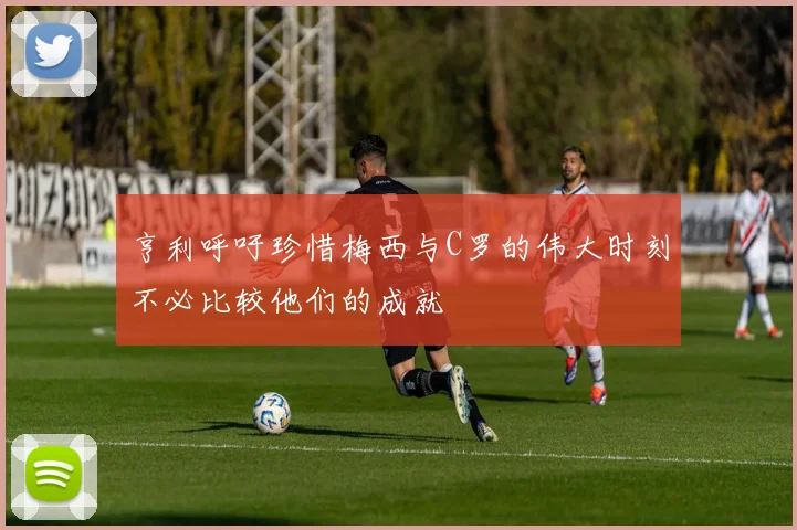 亨利呼吁珍惜梅西与C罗的伟大时刻不必比较他们的成就