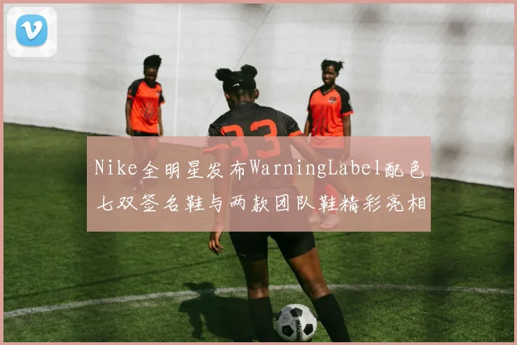 Nike全明星发布WarningLabel配色七双签名鞋与两款团队鞋精彩亮相
