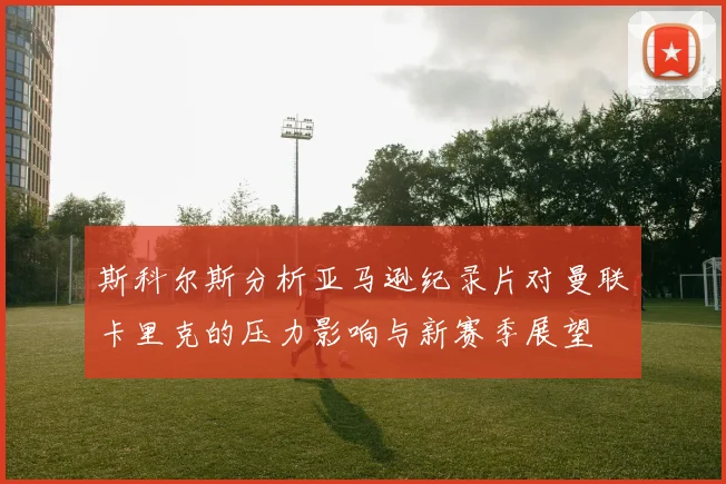 斯科尔斯分析亚马逊纪录片对曼联卡里克的压力影响与新赛季展望