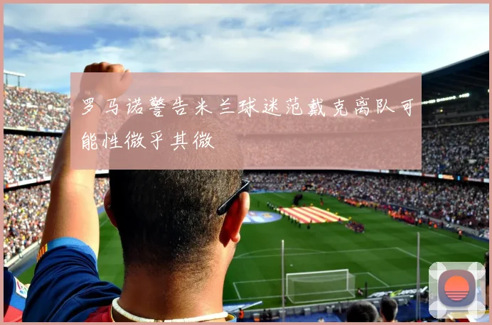 罗马诺警告米兰球迷范戴克离队可能性微乎其微