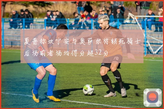 夏普称坎宁安与奥萨尔将锁死骑士后场前者场均得分超32分