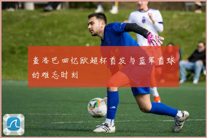 查洛巴回忆欧超杯首发与蓝军首球的难忘时刻