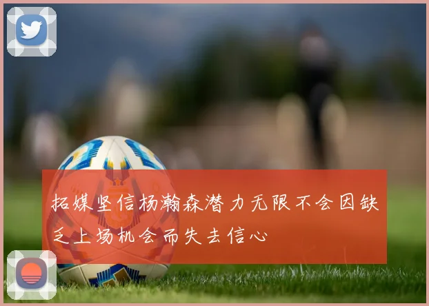 拓媒坚信杨瀚森潜力无限不会因缺乏上场机会而失去信心