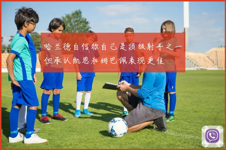 哈兰德自信称自己是顶级射手之一但承认凯恩和姆巴佩表现更佳