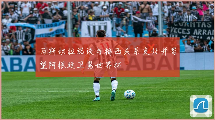 马斯切拉诺谈与梅西关系良好并寄望阿根廷卫冕世界杯