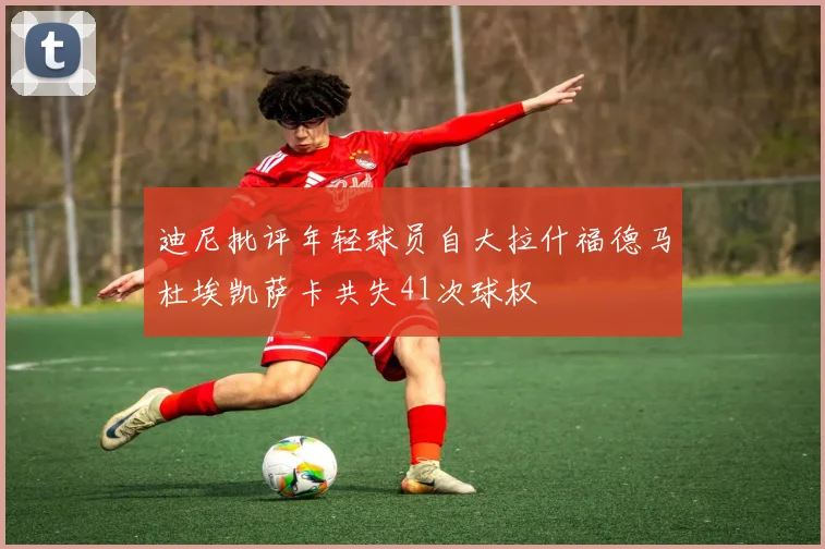 迪尼批评年轻球员自大拉什福德马杜埃凯萨卡共失41次球权